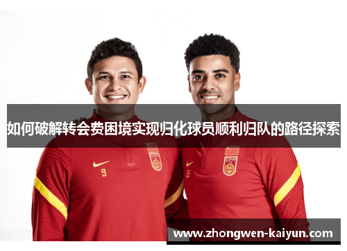 如何破解转会费困境实现归化球员顺利归队的路径探索