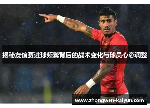 揭秘友谊赛进球频繁背后的战术变化与球员心态调整