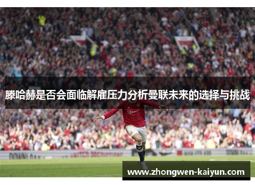 滕哈赫是否会面临解雇压力分析曼联未来的选择与挑战