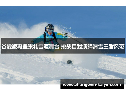 谷爱凌再登崇礼雪道舞台 挑战自我演绎滑雪王者风范